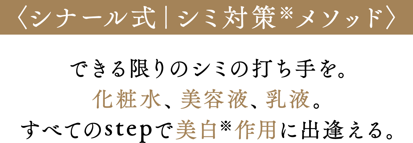 〈シナール式｜シミ抑制※メソッド〉できる限りのシミの打ち手を。化粧水、美容液、乳液。すべてのstepで美白※作用に出逢える。