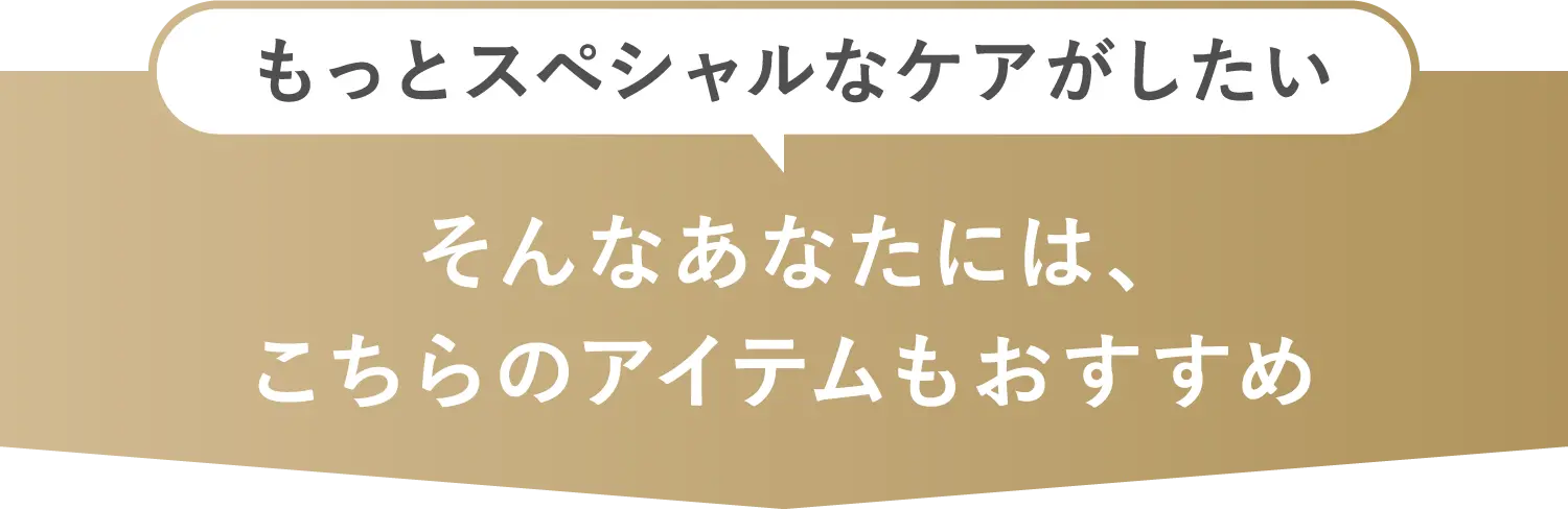 もっとスペシャルなケアがしたいそんなあなたには、こちらのアイテムもおすすめ