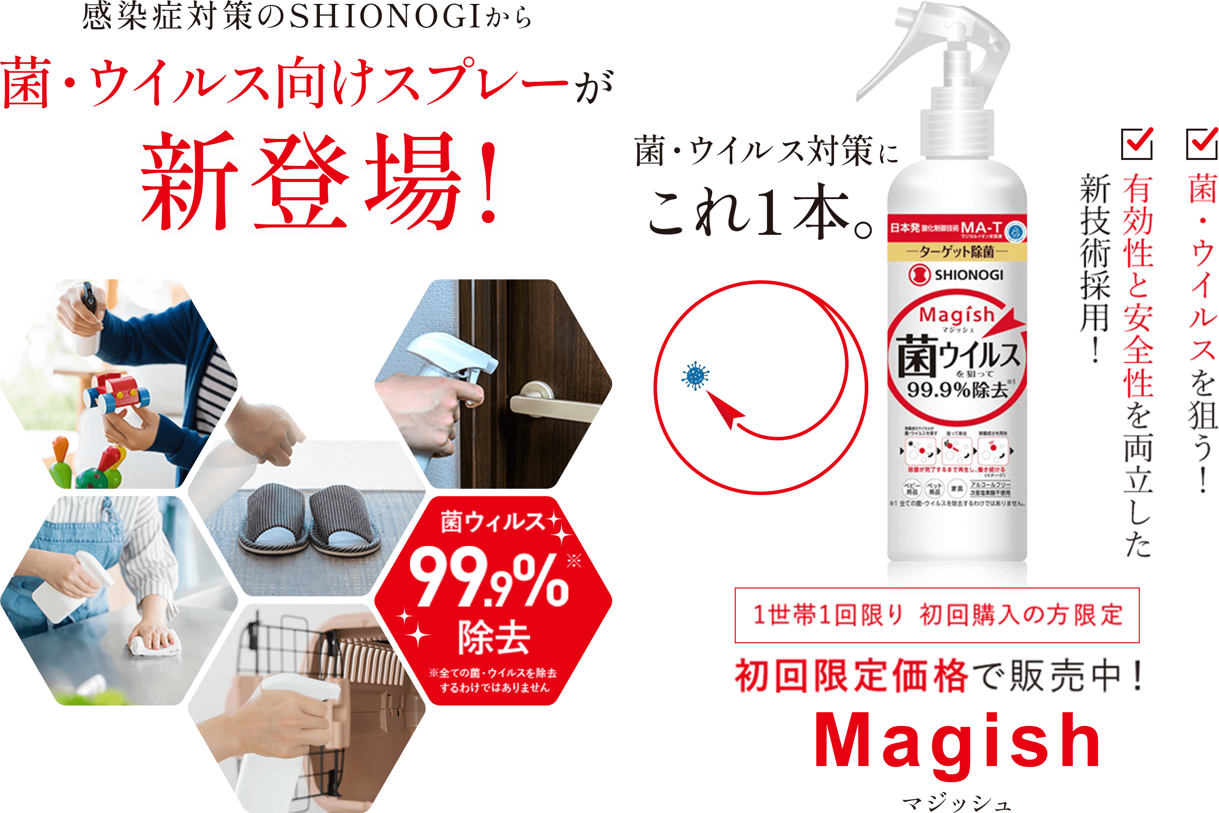 感染症対策のSHIONOGIから菌・ウイルス向けスプレーが新登場！菌・ウイルス99.9％除去※すべての菌・ウイルスを除去するわけではありません　菌・ウイルス対策にこれ1本　菌・ウイルスを狙う！　有効性と安全性を両立した新技術採用！　1世帯1回限り 初回購入の方限定　初回限定価格で販売中！　Magish　マジッシュ