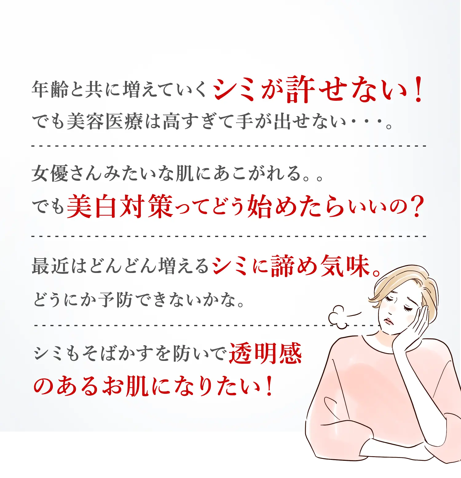 年齢と共に増えていくシミが許せない!でも美容医療は高すぎて手が出せない・・・。女優さんみたいな肌にあこがれる。でも美白対策ってどう始めたらいいの?最近はどんどん増えるシミに諦め気味。どうにか予防できないかな。シミもそばかすを防いで透明感のあるお肌になりたい!