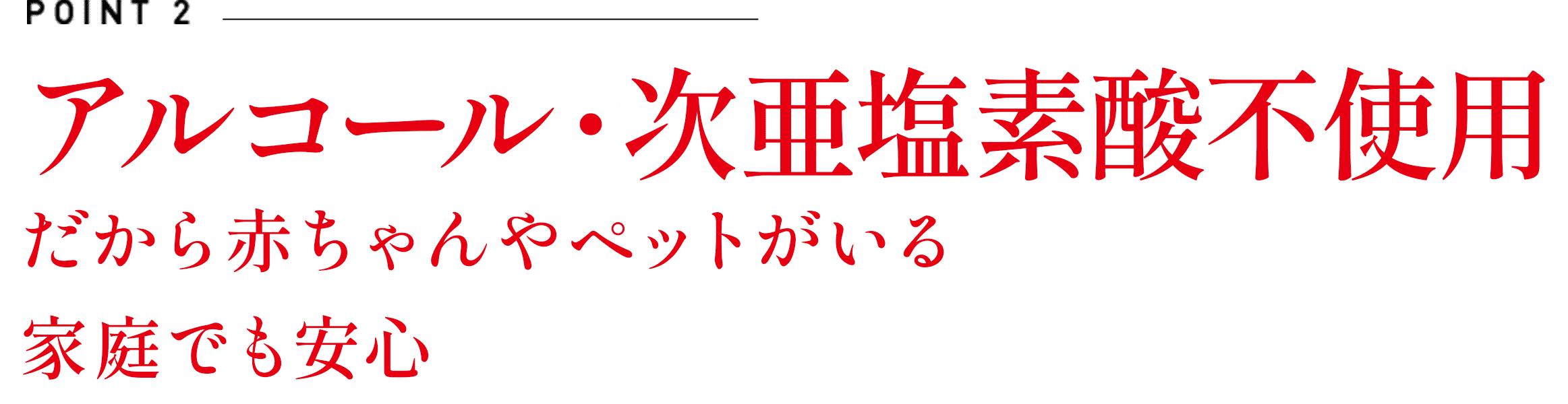 ポイント2　アルコール・次亜塩素酸不使用　だから赤ちゃんやペットがいる家庭でも安心