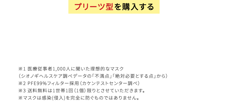 プリーツ型を購入する ※1 医療従事者1,000人に聞いた理想的なマスク（シオノギヘルスケア調べデータの「不満点」「絶対必要とする点」から）※2 PFE99%フィルター採用（カケンテストセンター調べ）※3 送料無料は1世帯1回（1個）限りとさせていただきます。※マスクは感染(侵入)を完全に防ぐものではありません。