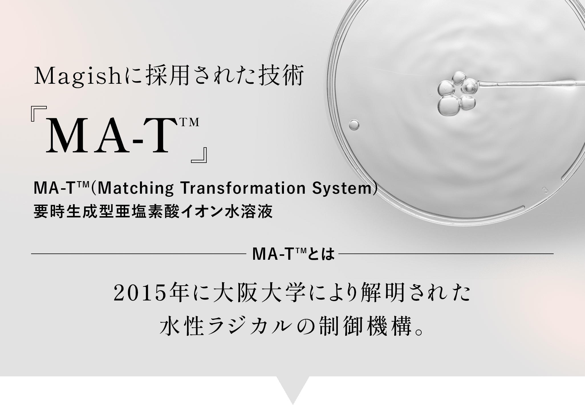Magishに採用された技術 MA-T MA-T(Matching Transformation System)要時生成型亜塩素酸イオン水溶液　MA-T 2015年に大阪大学により解明された水性ラジカルの制御機構。