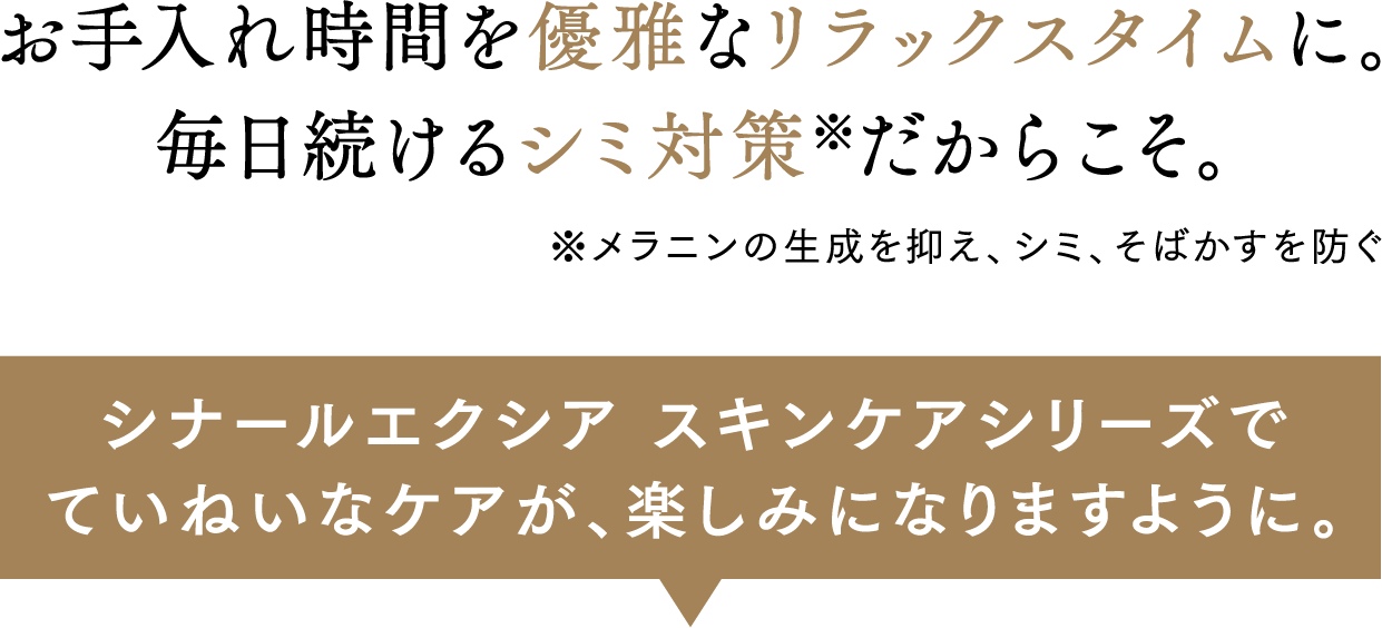 お手入れ時間を優雅なリラックスタイムに。毎日続けるシミ対策だからこそ。 シナールエクシア スキンケアシリーズでていねいなケアが、楽しみになりますように。