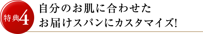 特典4 自分のお肌に合わせた使用スパンでカスタマイズ！