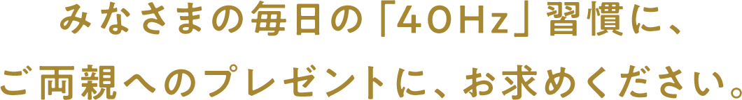 みなさまの毎⽇の「40Hz」習慣に、ご両親へのプレゼントに、お求めください。