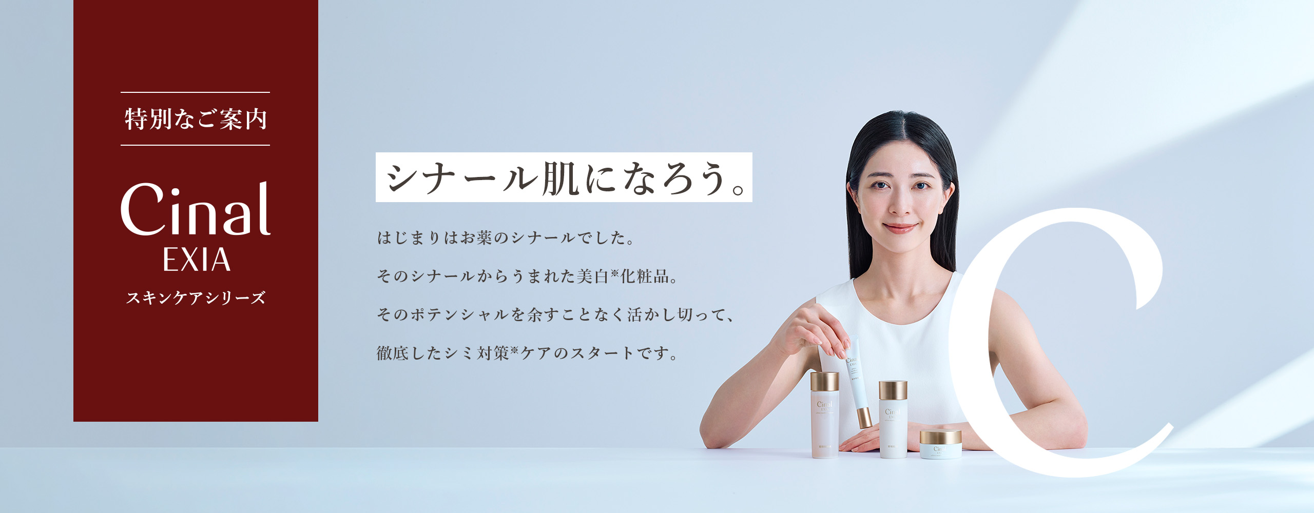 【特別なご案内 シナールエクシアスキンケアシリーズ】  シナール肌になろう。はじまりはお薬のシナールでした。そのシナールからうまれた美白（※）化粧品。そのポテンシャルを余すことなく活かし切って、徹底したシミ対策（※）ケアのスタートです。　※メラニンの生成を抑え、シミ、そばかすを防ぐ