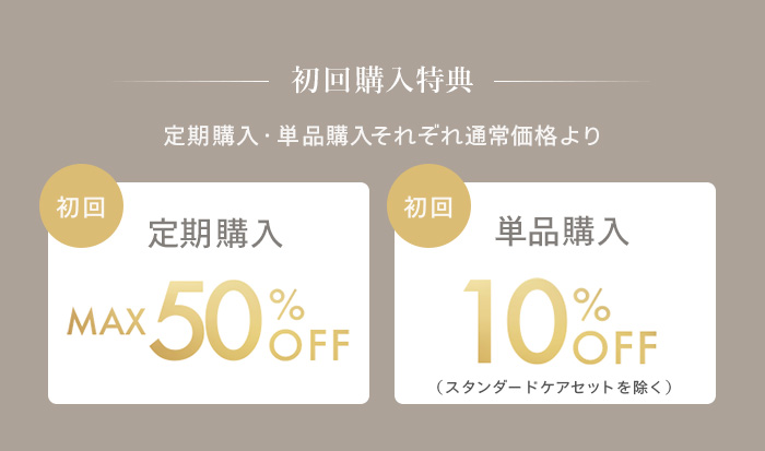 [初回購入特典]定期購入・単品購入それぞれ通常価格より、初回定期購入がMAX50%OFF、初回単品購入が10%OFF（スタンダードケアセットを除く）